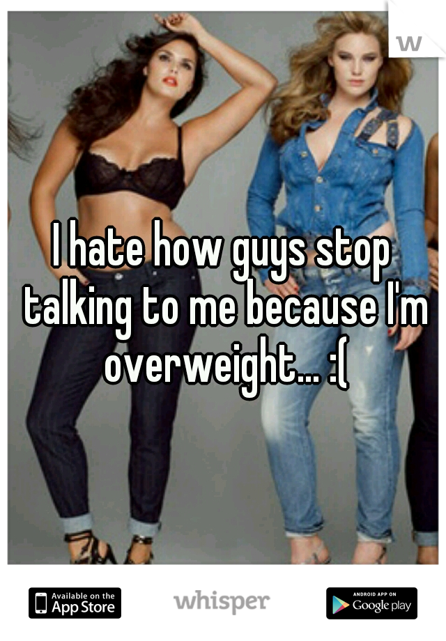 I hate how guys stop talking to me because I'm overweight... :(