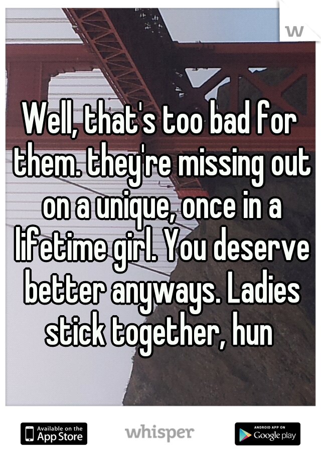 Well, that's too bad for them. they're missing out on a unique, once in a lifetime girl. You deserve better anyways. Ladies stick together, hun 