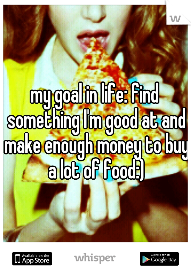 my goal in life: find something I'm good at and make enough money to buy a lot of food:)