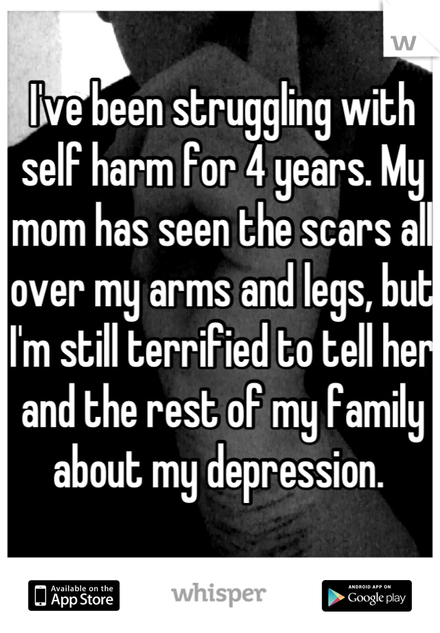 I've been struggling with self harm for 4 years. My mom has seen the scars all over my arms and legs, but I'm still terrified to tell her and the rest of my family about my depression. 