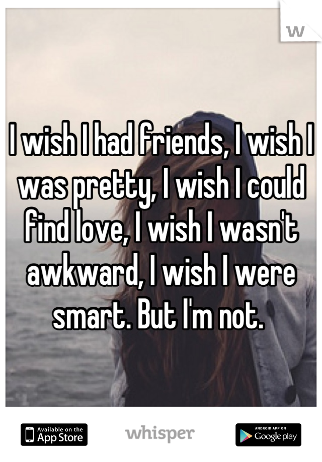 I wish I had friends, I wish I was pretty, I wish I could find love, I wish I wasn't awkward, I wish I were smart. But I'm not. 