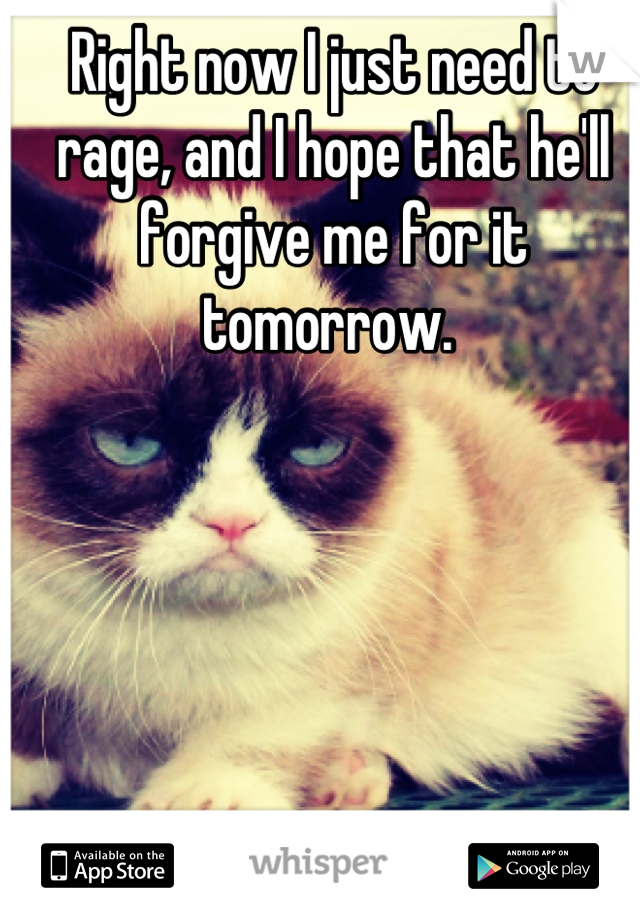 Right now I just need to rage, and I hope that he'll forgive me for it tomorrow. 