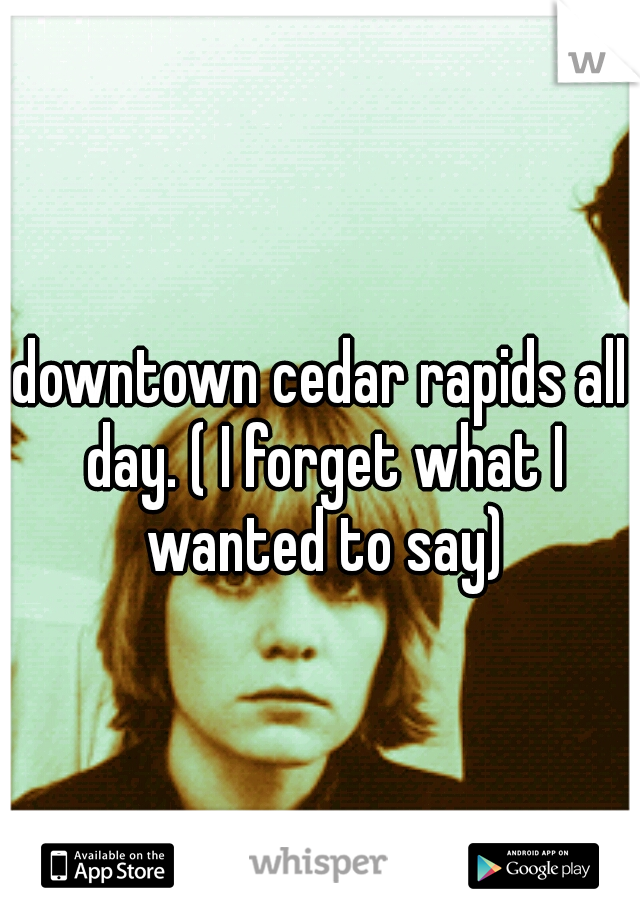 downtown cedar rapids all day. ( I forget what I wanted to say)