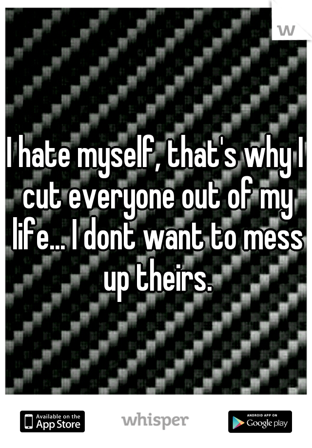 I hate myself, that's why I cut everyone out of my life... I dont want to mess up theirs.