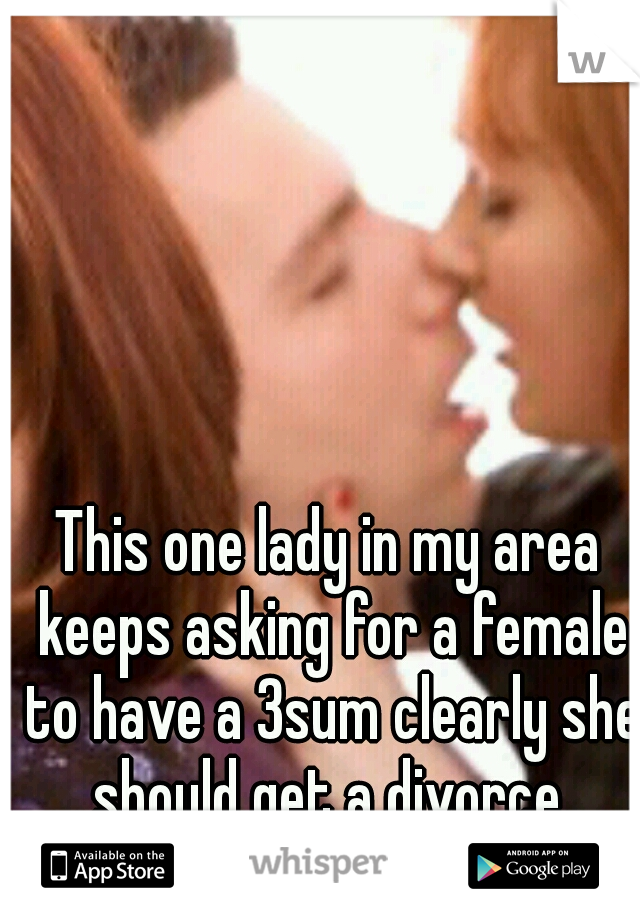 This one lady in my area keeps asking for a female to have a 3sum clearly she should get a divorce 