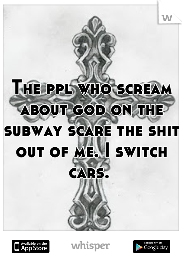 The ppl who scream about god on the subway scare the shit out of me. I switch cars. 