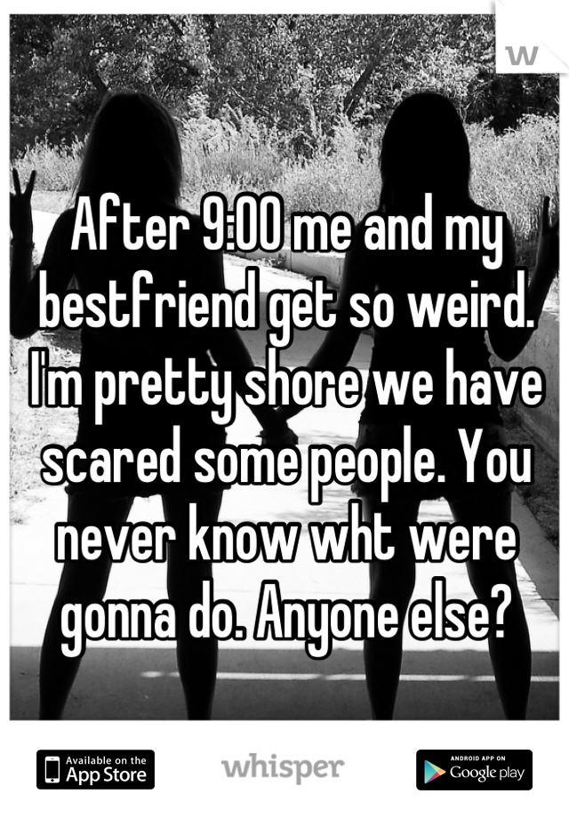 After 9:00 me and my bestfriend get so weird. I'm pretty shore we have scared some people. You never know wht were gonna do. Anyone else?