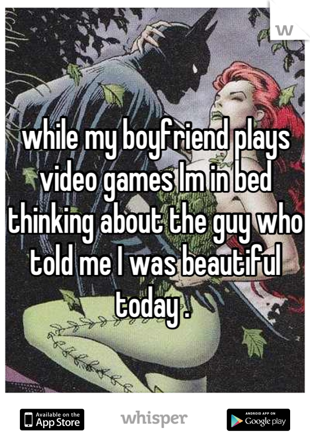 while my boyfriend plays video games Im in bed thinking about the guy who told me I was beautiful today . 