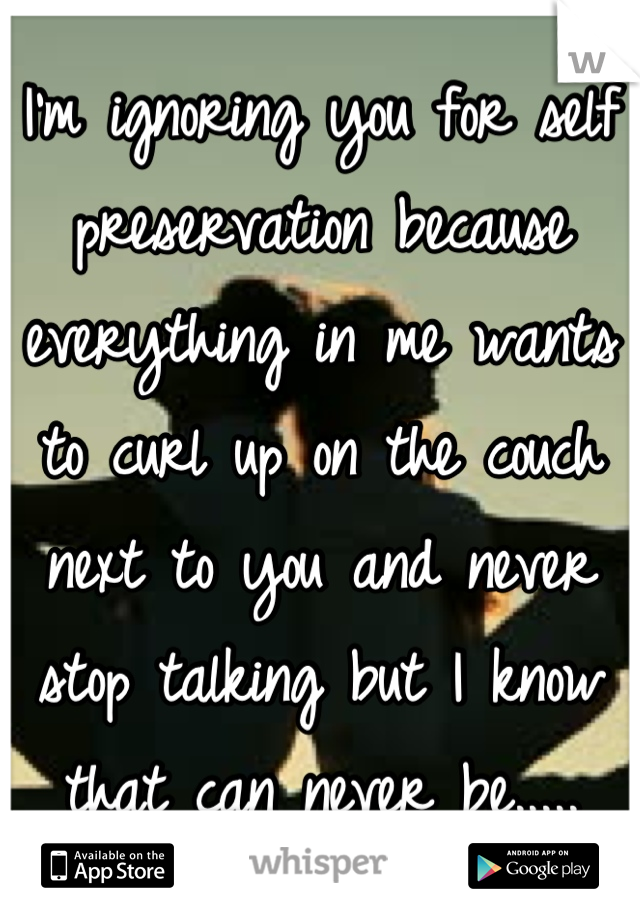 I'm ignoring you for self preservation because everything in me wants to curl up on the couch next to you and never stop talking but I know that can never be.....