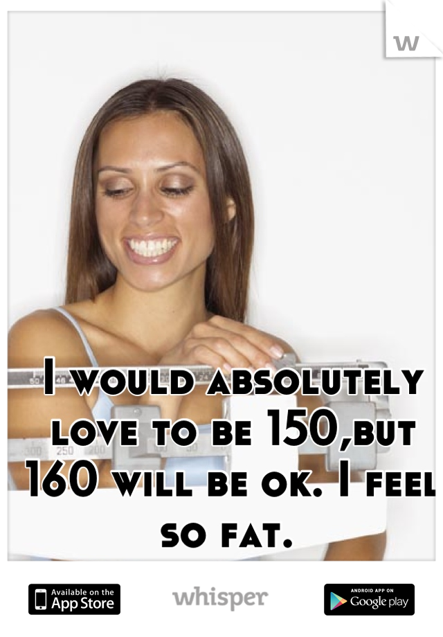 I would absolutely love to be 150,but 160 will be ok. I feel so fat. 