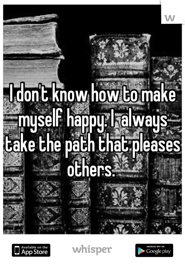 I don't know how to make myself happy. I  always take the path that pleases others. 