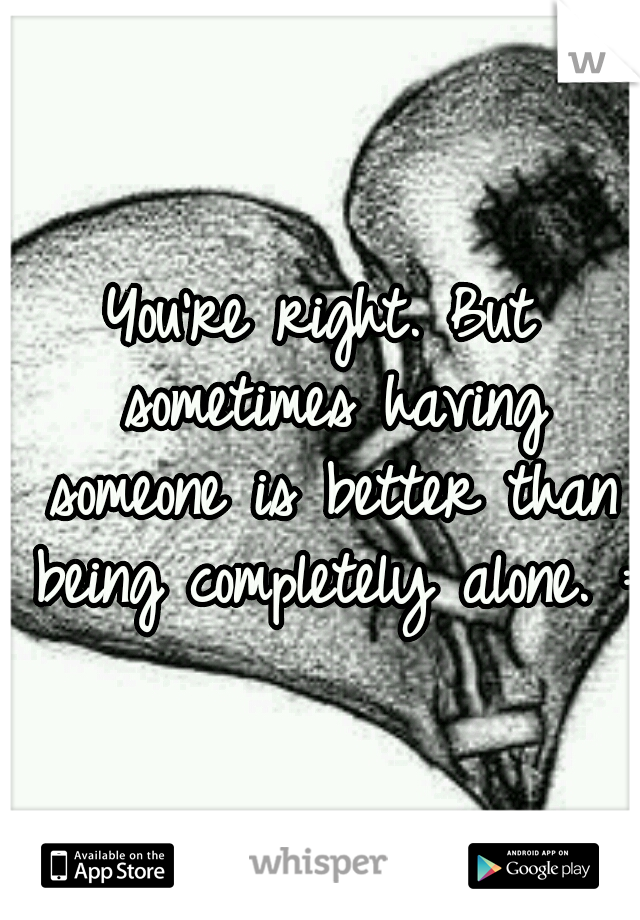 You're right. But sometimes having someone is better than being completely alone. :(