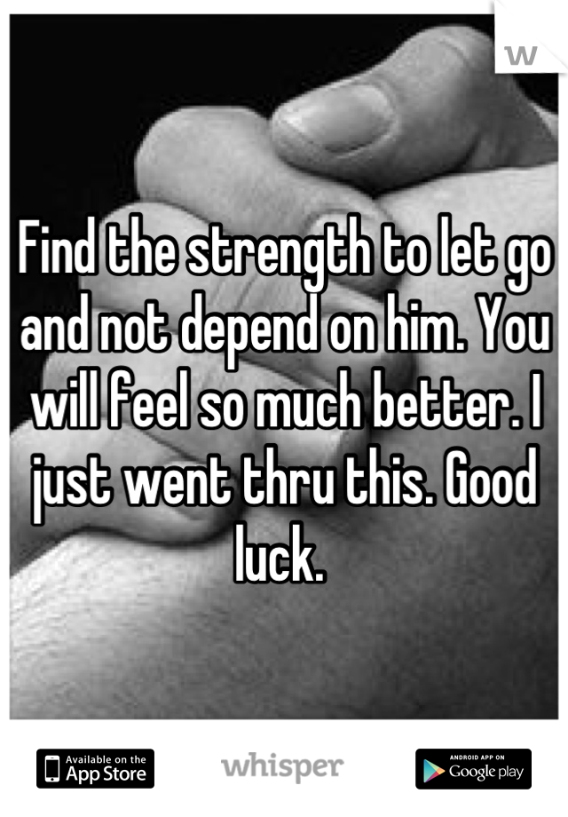 Find the strength to let go and not depend on him. You will feel so much better. I just went thru this. Good luck. 