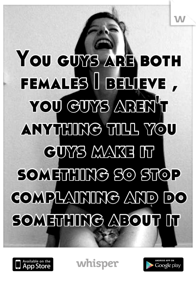 You guys are both females I believe , you guys aren't anything till you guys make it something so stop complaining and do something about it 