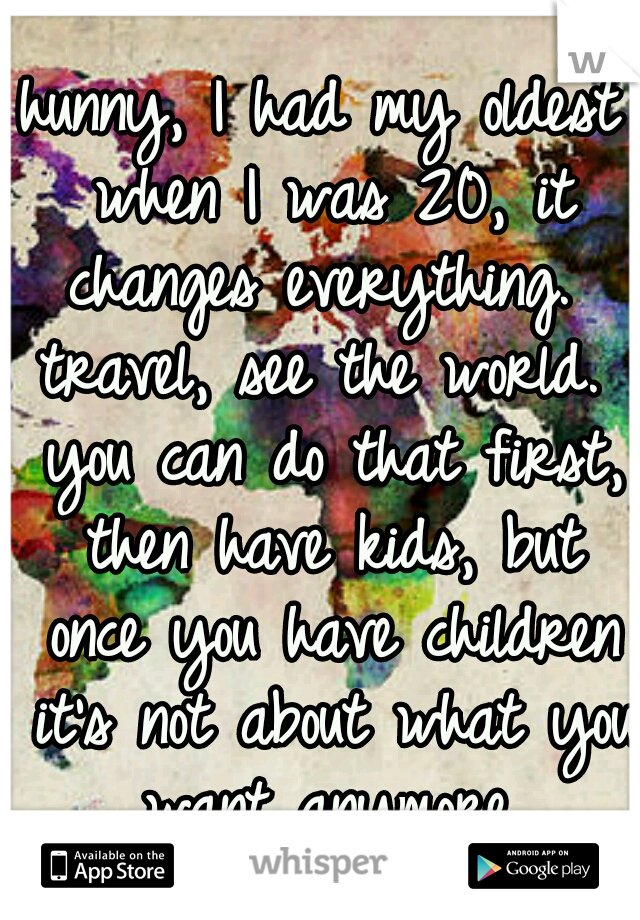 hunny, I had my oldest when I was 20, it changes everything.  travel, see the world.  you can do that first, then have kids, but once you have children it's not about what you want anymore.