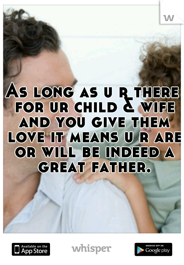 As long as u r there for ur child & wife and you give them love it means u r are or will be indeed a great father.