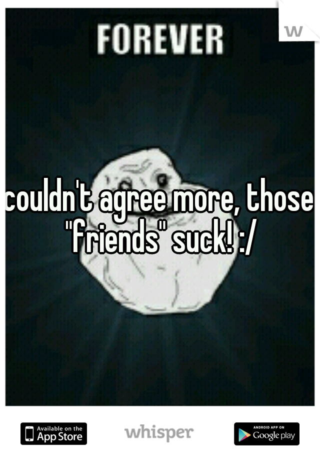 couldn't agree more, those "friends" suck! :/