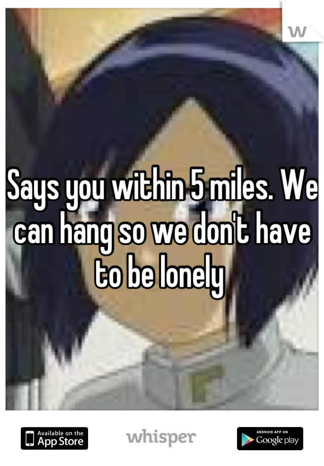 Says you within 5 miles. We can hang so we don't have to be lonely 