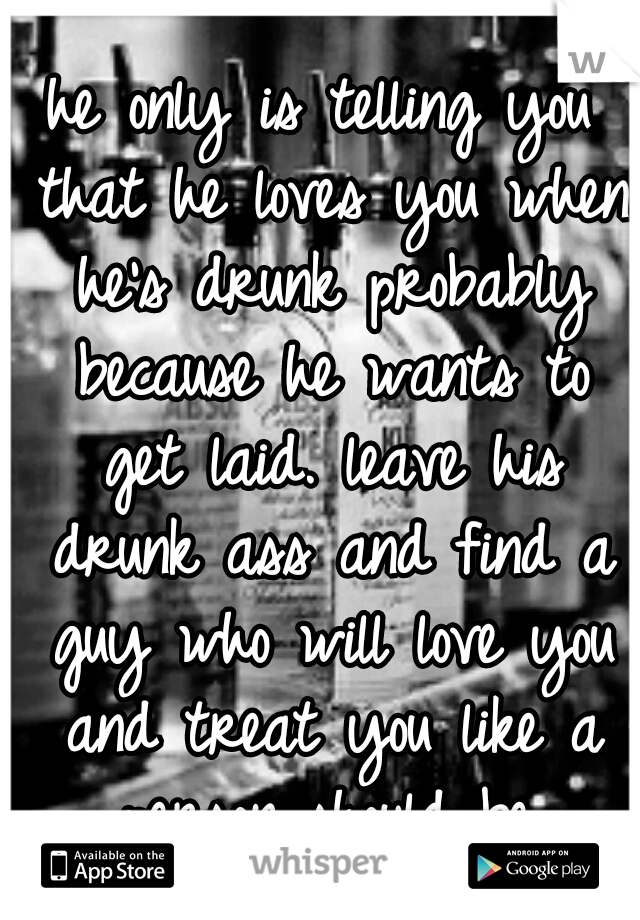 he only is telling you that he loves you when he's drunk probably because he wants to get laid. leave his drunk ass and find a guy who will love you and treat you like a person should be.