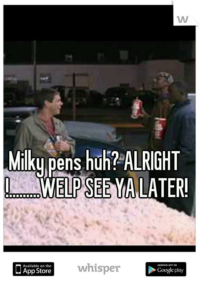 Milky pens huh? ALRIGHT !.........WELP SEE YA LATER!