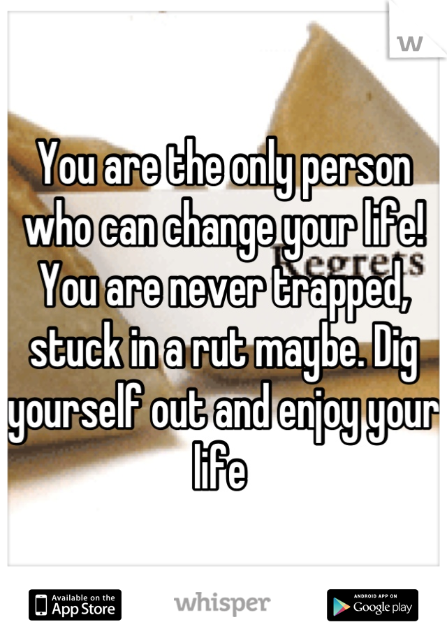 You are the only person who can change your life! You are never trapped, stuck in a rut maybe. Dig yourself out and enjoy your life 