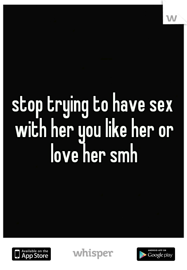 stop trying to have sex with her you like her or love her smh