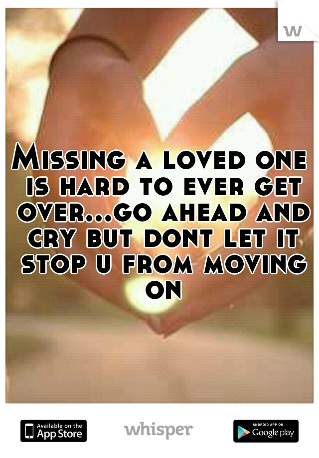 Missing a loved one is hard to ever get over...go ahead and cry but dont let it stop u from moving on