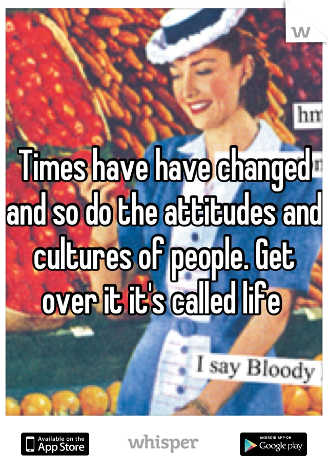 Times have have changed and so do the attitudes and cultures of people. Get over it it's called life 