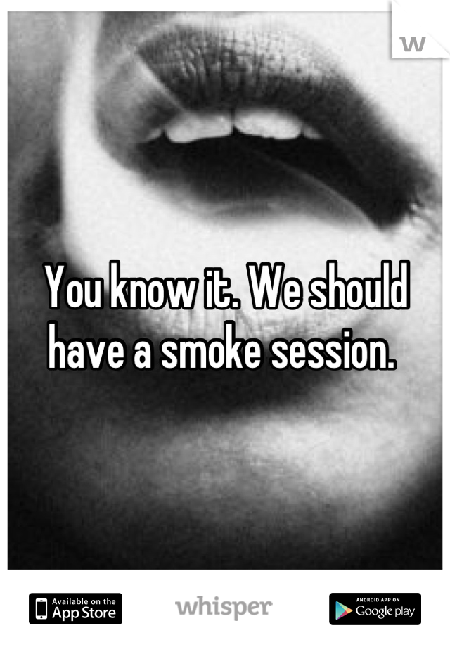 You know it. We should have a smoke session. 