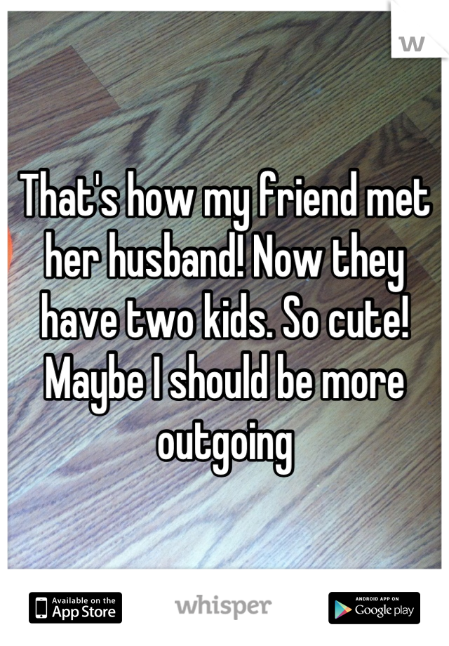 That's how my friend met her husband! Now they have two kids. So cute! Maybe I should be more outgoing