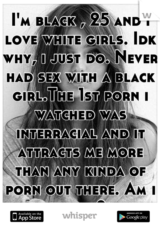 I'm black , 25 and i love white girls. Idk why, i just do. Never had sex with a black girl.The 1st porn i watched was interracial and it attracts me more than any kinda of porn out there. Am i weird?