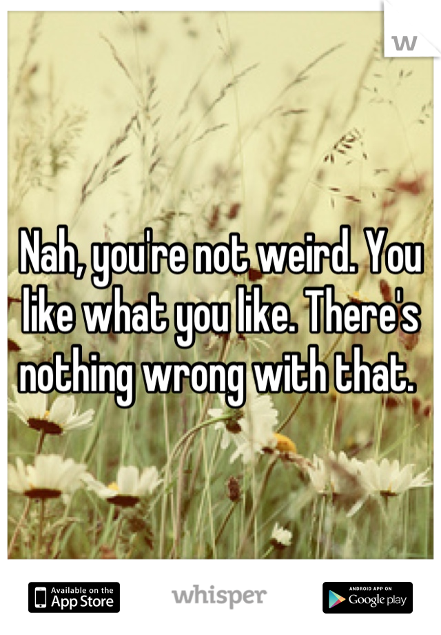 Nah, you're not weird. You like what you like. There's nothing wrong with that. 