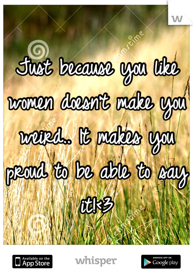 Just because you like women doesn't make you weird.. It makes you proud to be able to say it!<3