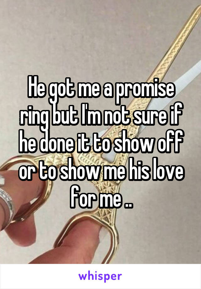 He got me a promise ring but I'm not sure if he done it to show off or to show me his love for me ..