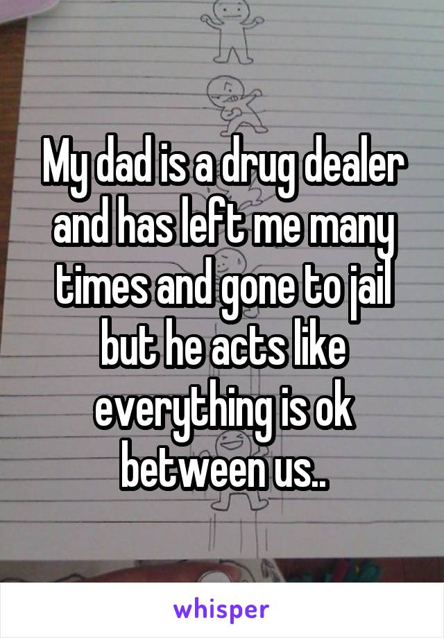 My dad is a drug dealer and has left me many times and gone to jail but he acts like everything is ok between us..