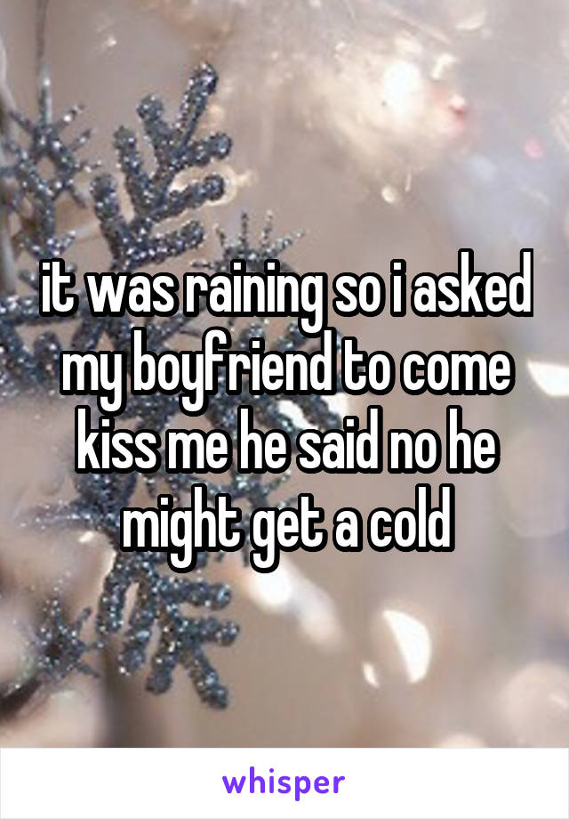 it was raining so i asked my boyfriend to come kiss me he said no he might get a cold