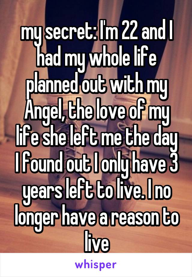 my secret: I'm 22 and I had my whole life planned out with my Angel, the love of my life she left me the day I found out I only have 3 years left to live. I no longer have a reason to live