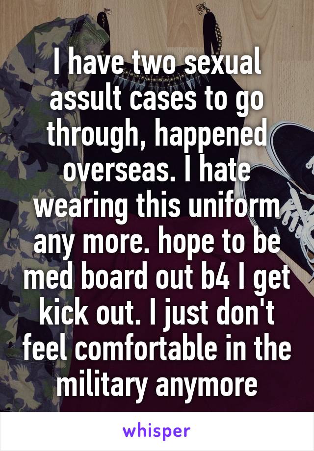 I have two sexual assult cases to go through, happened overseas. I hate wearing this uniform any more. hope to be med board out b4 I get kick out. I just don't feel comfortable in the military anymore