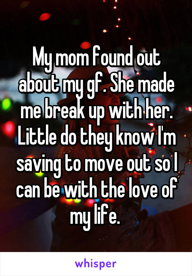 My mom found out about my gf. She made me break up with her. Little do they know I'm saving to move out so I can be with the love of my life. 