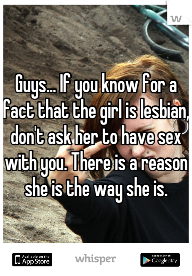Guys... If you know for a fact that the girl is lesbian, don't ask her to have sex with you. There is a reason she is the way she is.