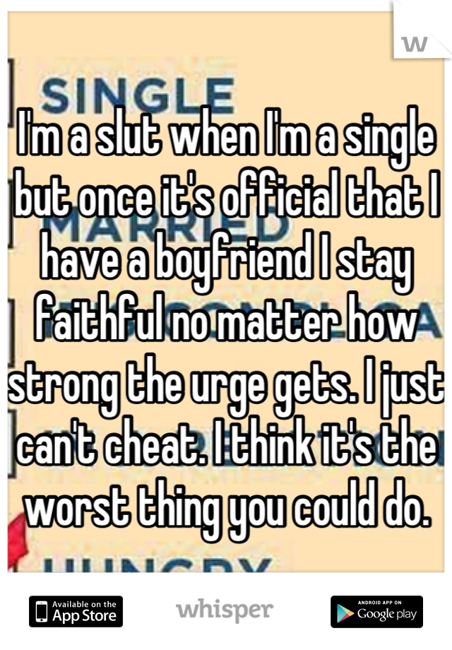 I'm a slut when I'm a single but once it's official that I have a boyfriend I stay faithful no matter how strong the urge gets. I just can't cheat. I think it's the worst thing you could do.