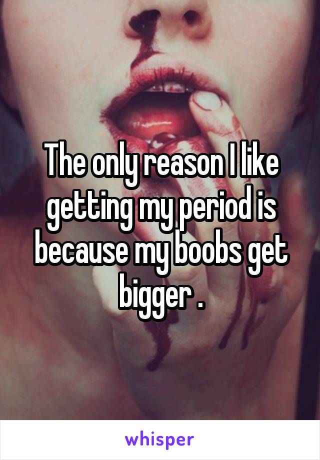 The only reason I like getting my period is because my boobs get bigger .
