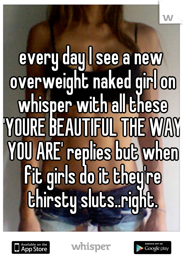 every day I see a new overweight naked girl on whisper with all these 'YOURE BEAUTIFUL THE WAY YOU ARE' replies but when fit girls do it they're thirsty sluts..right.