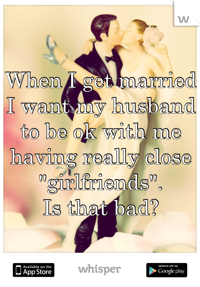 When I get married I want my husband to be ok with me having really close "girlfriends". 
Is that bad?