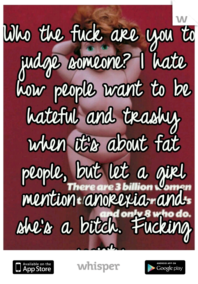 Who the fuck are you to judge someone? I hate how people want to be hateful and trashy when it's about fat people, but let a girl mention anorexia and she's a bitch. Fucking society.