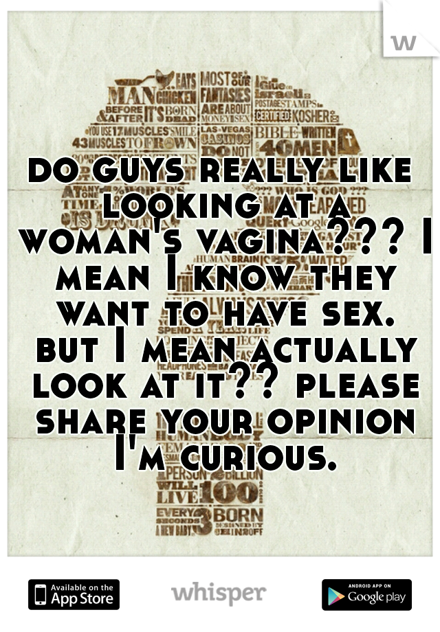 do guys really like looking at a woman's vagina??? I mean I know they want to have sex. but I mean actually look at it?? please share your opinion I'm curious.