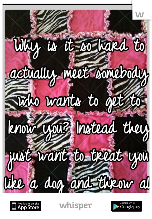 Why is it so hard to actually meet somebody who wants to get to know you? Instead they just want to treat you like a dog and throw all respect out the door... 