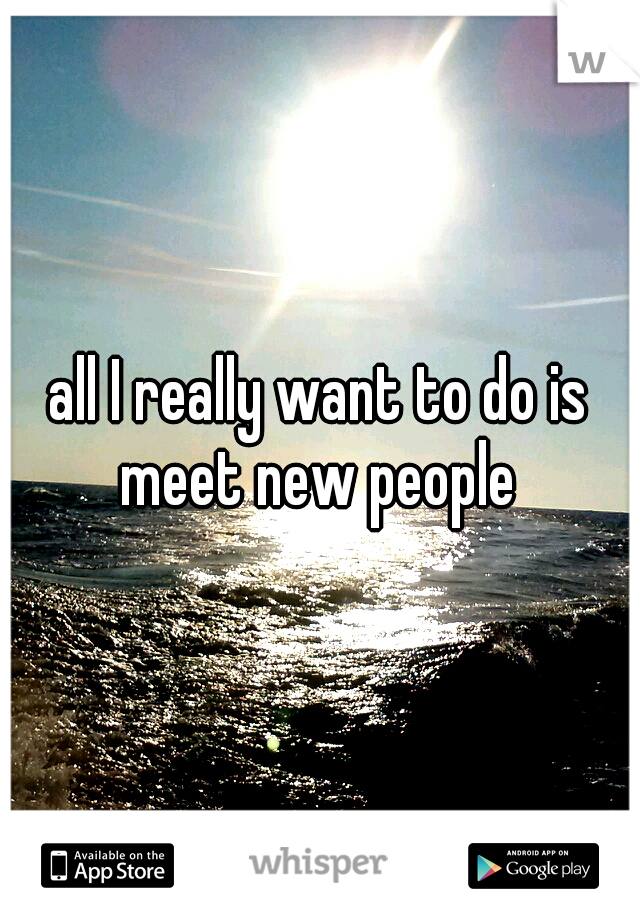 all I really want to do is meet new people 