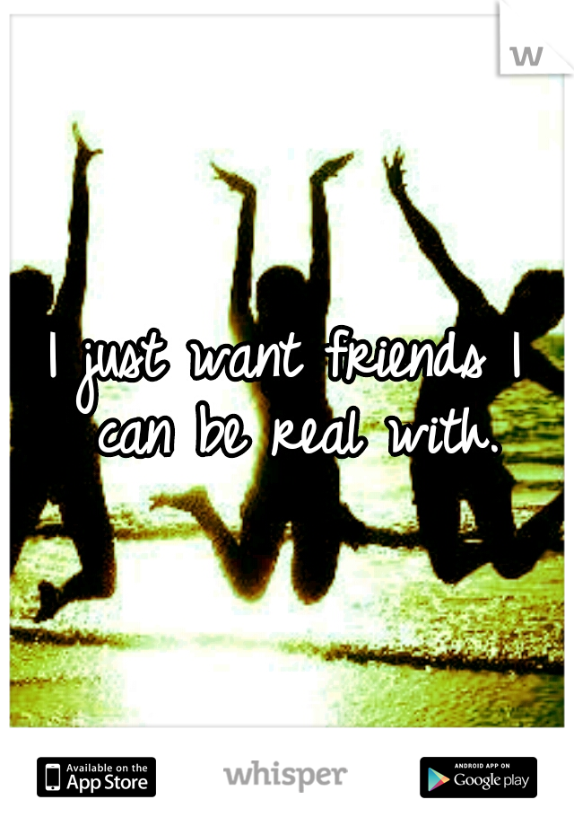 I just want friends I can be real with.