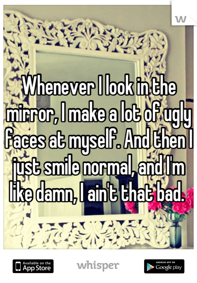 Whenever I look in the mirror, I make a lot of ugly faces at myself. And then I just smile normal, and I'm like damn, I ain't that bad. 